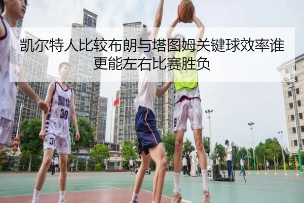 凯尔特人比较布朗与塔图姆关键球效率谁更能左右比赛胜负