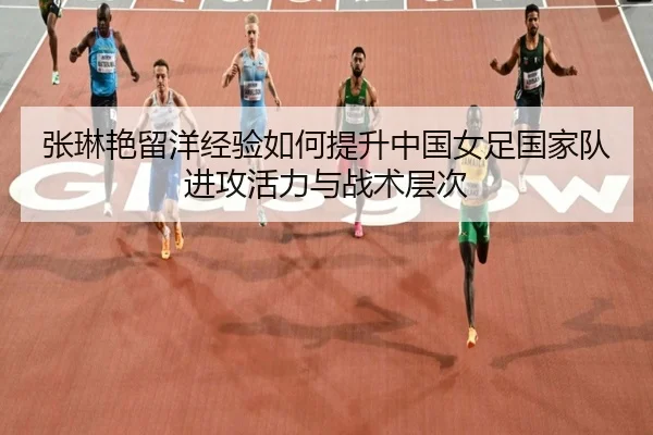张琳艳留洋经验如何提升中国女足国家队进攻活力与战术层次