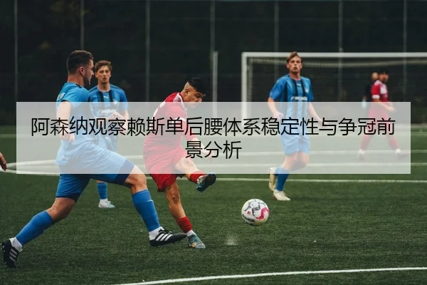 阿森纳观察赖斯单后腰体系稳定性与争冠前景分析