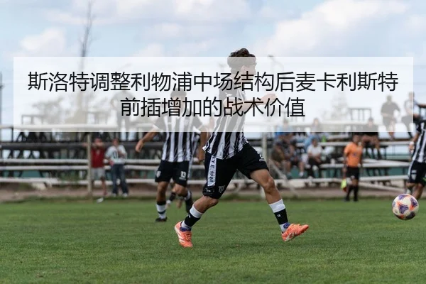 斯洛特调整利物浦中场结构后麦卡利斯特前插增加的战术价值